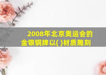 2008年北京奥运会的金银铜牌以( )材质雕刻